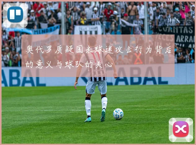 奥代罗质疑国米球迷攻击行为背后的意义与球队的关心