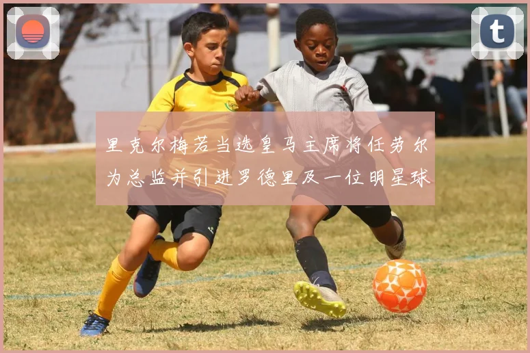 里克尔梅若当选皇马主席将任劳尔为总监并引进罗德里及一位明星球员
