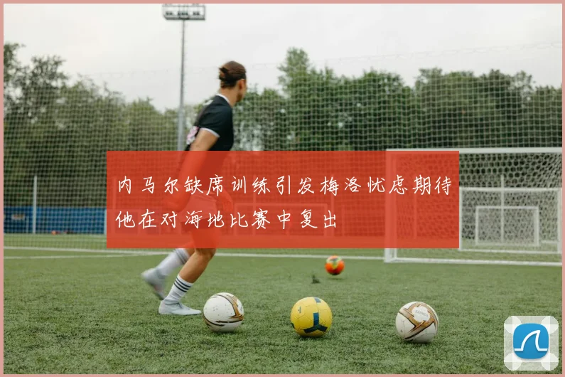 内马尔缺席训练引发梅洛忧虑期待他在对海地比赛中复出
