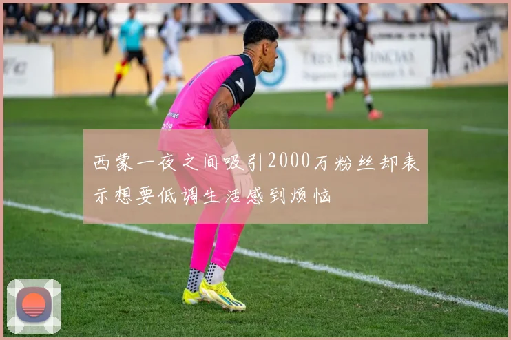 西蒙一夜之间吸引2000万粉丝却表示想要低调生活感到烦恼