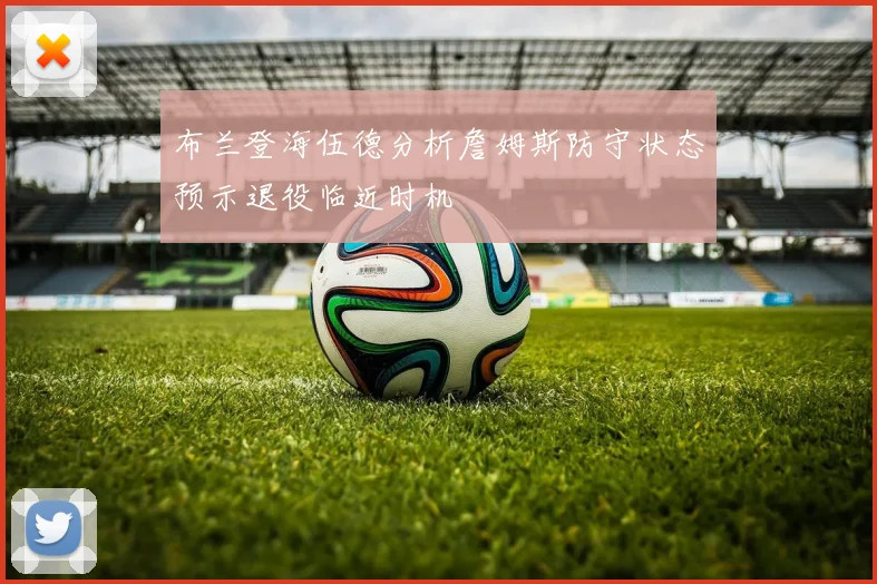 布兰登海伍德分析詹姆斯防守状态预示退役临近时机