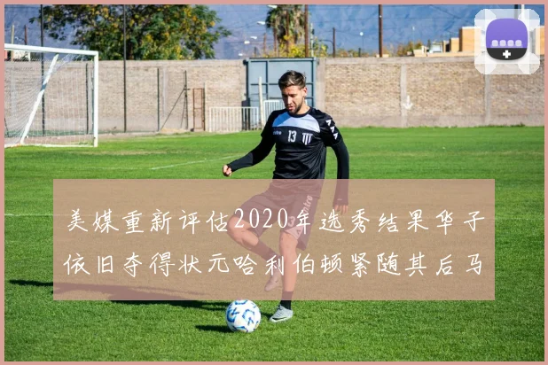 美媒重新评估2020年选秀结果华子依旧夺得状元哈利伯顿紧随其后马克西位列探花