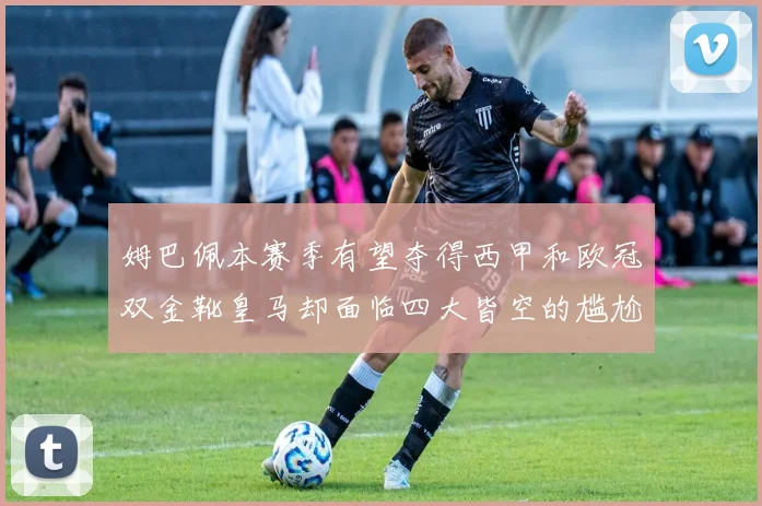 姆巴佩本赛季有望夺得西甲和欧冠双金靴皇马却面临四大皆空的尴尬局面