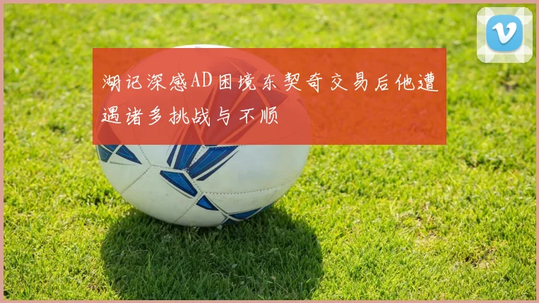湖记深感AD困境东契奇交易后他遭遇诸多挑战与不顺