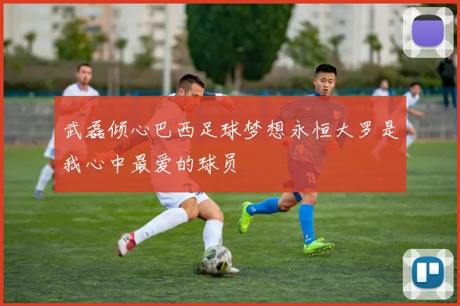 武磊倾心巴西足球梦想永恒大罗是我心中最爱的球员