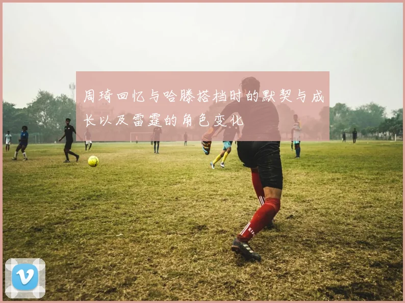 周琦回忆与哈滕搭档时的默契与成长以及雷霆的角色变化