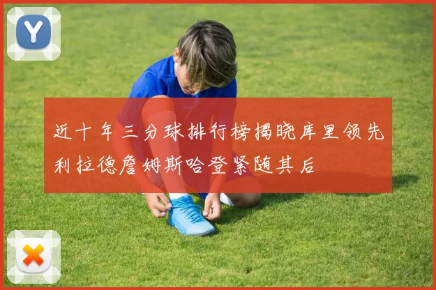 近十年三分球排行榜揭晓库里领先利拉德詹姆斯哈登紧随其后