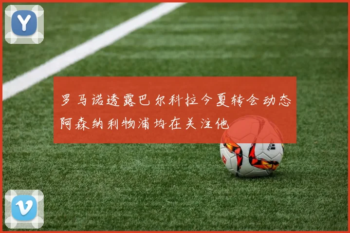 罗马诺透露巴尔科拉今夏转会动态阿森纳利物浦均在关注他