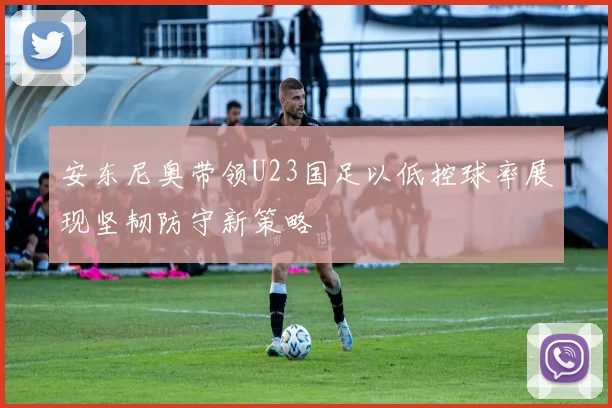 安东尼奥带领U23国足以低控球率展现坚韧防守新策略