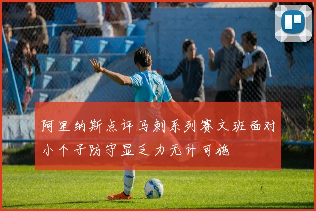 阿里纳斯点评马刺系列赛文班面对小个子防守显乏力无计可施