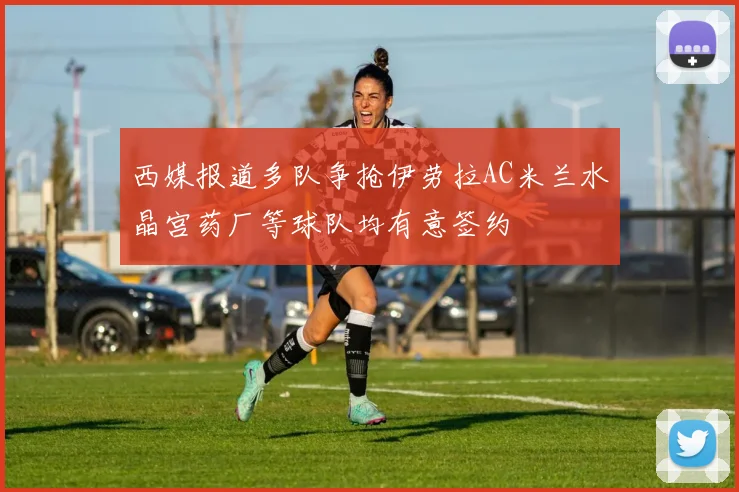 西媒报道多队争抢伊劳拉AC米兰水晶宫药厂等球队均有意签约