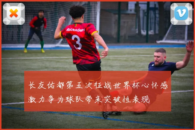 长友佑都第五次征战世界杯心怀感激力争为球队带来突破性表现