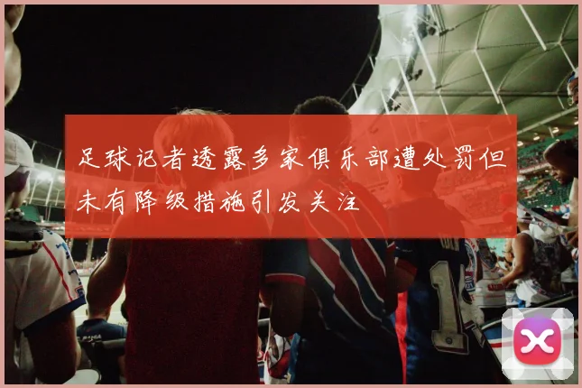 足球记者透露多家俱乐部遭处罚但未有降级措施引发关注