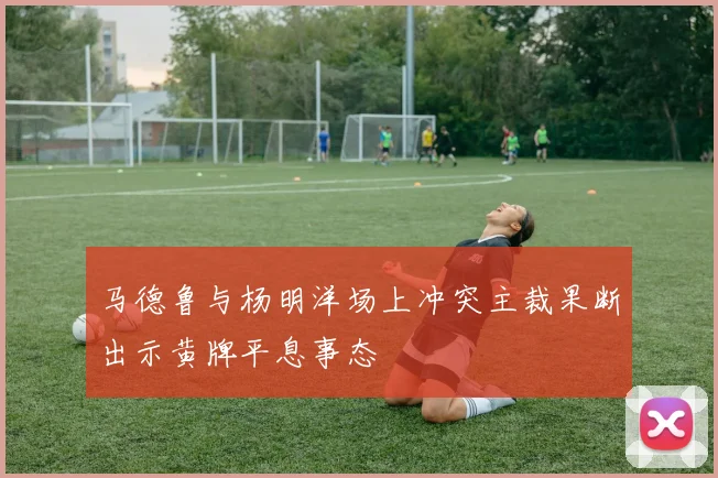马德鲁与杨明洋场上冲突主裁果断出示黄牌平息事态