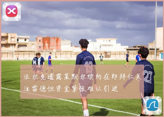 法尔克透露莱默尔续约在即拜仁关注雷德但资金紧张难以引进