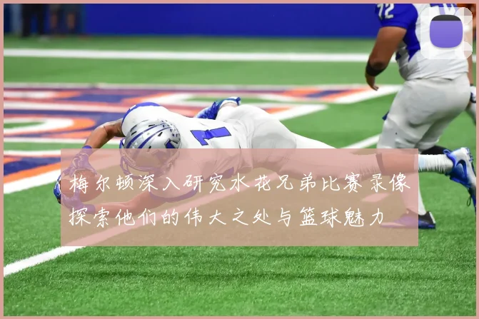 梅尔顿深入研究水花兄弟比赛录像探索他们的伟大之处与篮球魅力