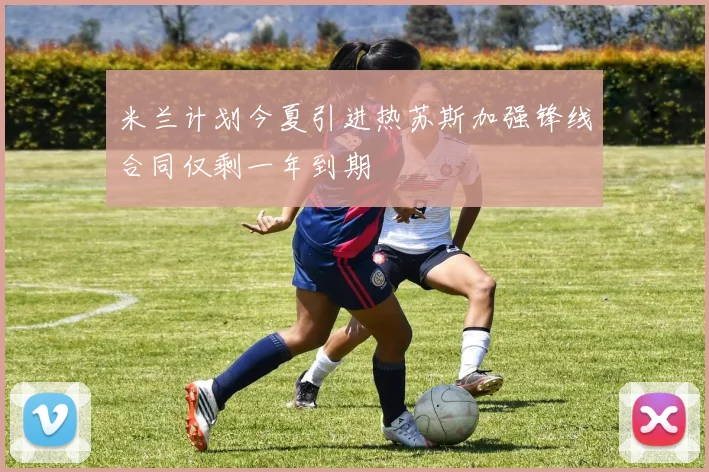 米兰计划今夏引进热苏斯加强锋线合同仅剩一年到期